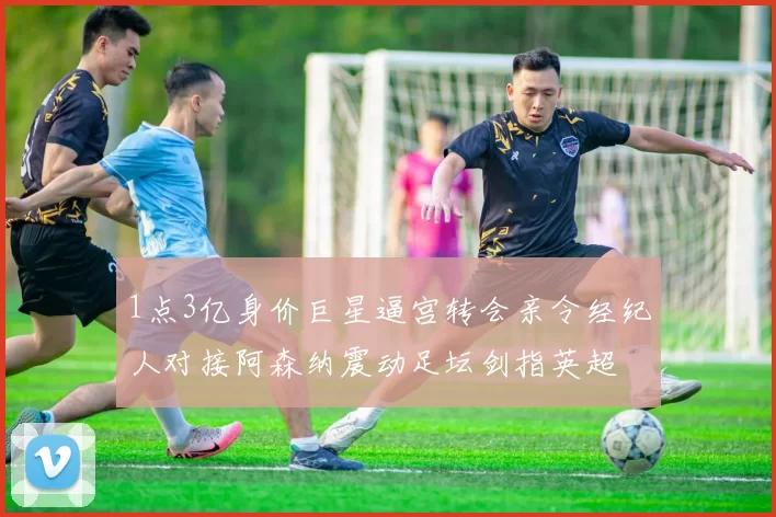 1点3亿身价巨星逼宫转会亲令经纪人对接阿森纳震动足坛剑指英超
